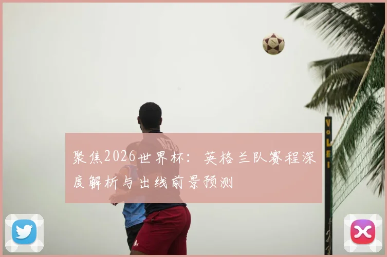 聚焦2026世界杯:英格兰队赛程深度解析与出线前景预测