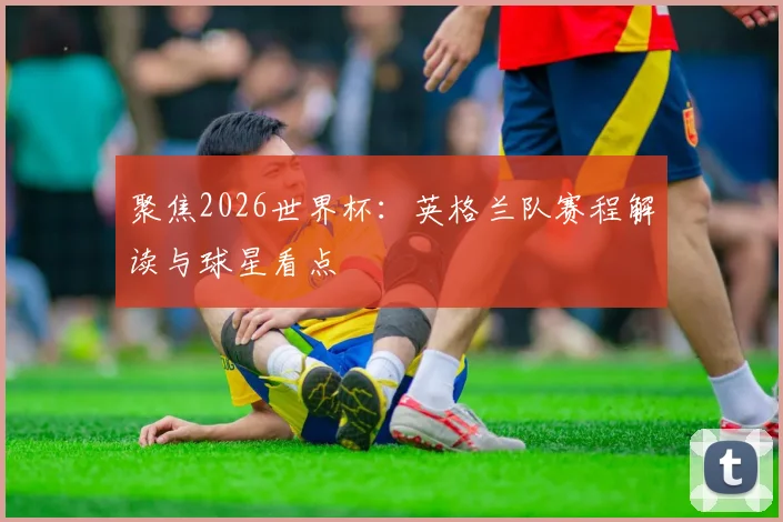 聚焦2026世界杯:英格兰队赛程解读与球星看点