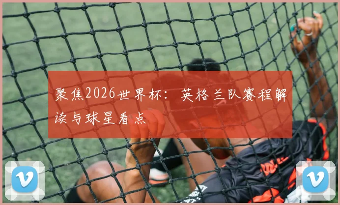 聚焦2026世界杯:英格兰队赛程解读与球星看点
