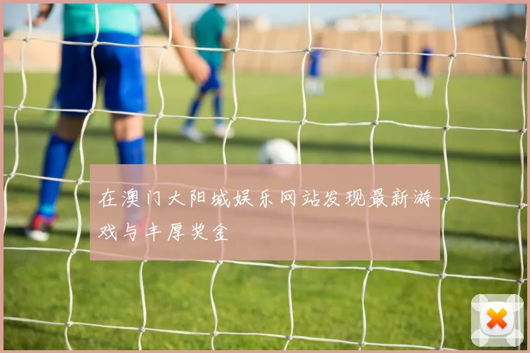 在澳门大阳城娱乐网站发现最新游戏与丰厚奖金